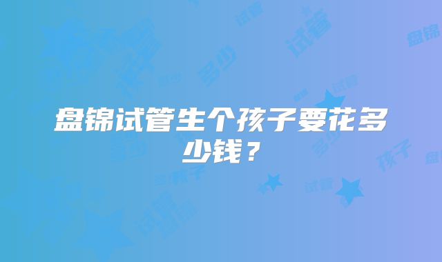 盘锦试管生个孩子要花多少钱？