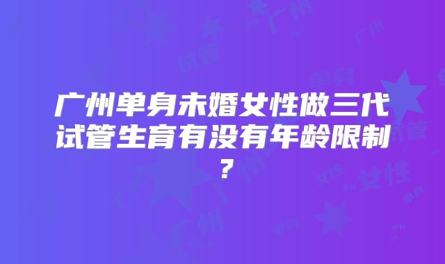 广州单身未婚女性做三代试管生育有没有年龄限制？