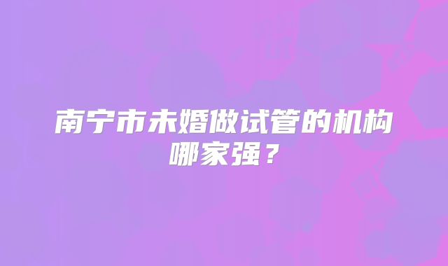 南宁市未婚做试管的机构哪家强？