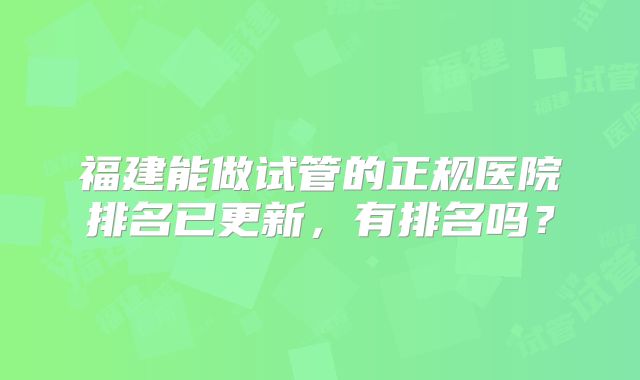 福建能做试管的正规医院排名已更新，有排名吗？