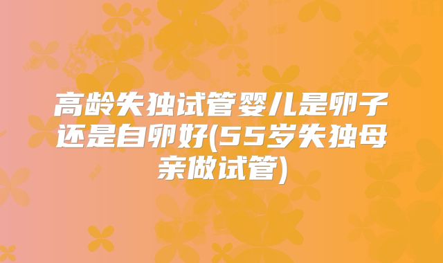 高龄失独试管婴儿是卵子还是自卵好(55岁失独母亲做试管)