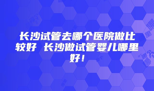 长沙试管去哪个医院做比较好 长沙做试管婴儿哪里好！
