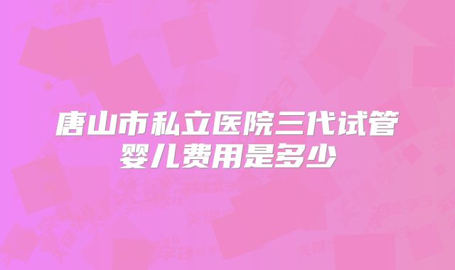 唐山市私立医院三代试管婴儿费用是多少