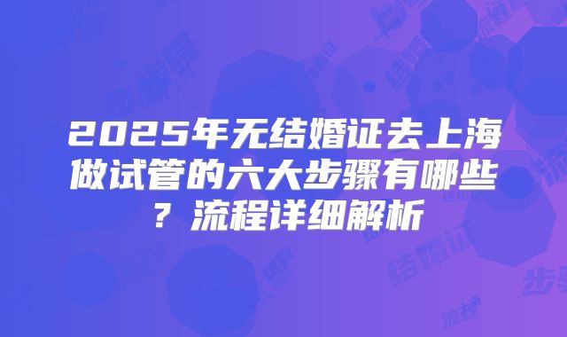 2025年无结婚证去上海做试管的六大步骤有哪些？流程详细解析