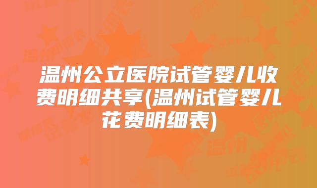 温州公立医院试管婴儿收费明细共享(温州试管婴儿花费明细表)