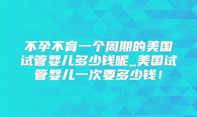 不孕不育一个周期的美国试管婴儿多少钱呢_美国试管婴儿一次要多少钱！