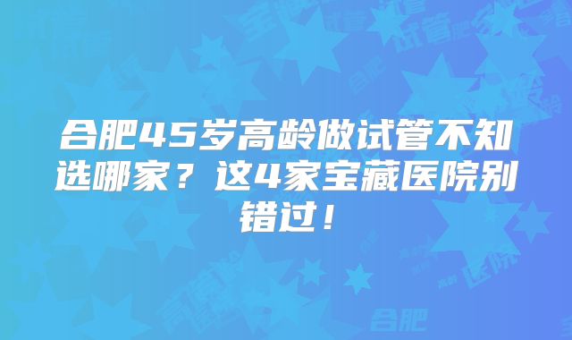 合肥45岁高龄做试管不知选哪家？这4家宝藏医院别错过！