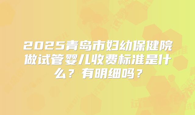 2025青岛市妇幼保健院做试管婴儿收费标准是什么？有明细吗？