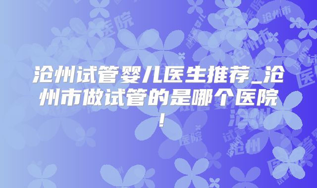 沧州试管婴儿医生推荐_沧州市做试管的是哪个医院！