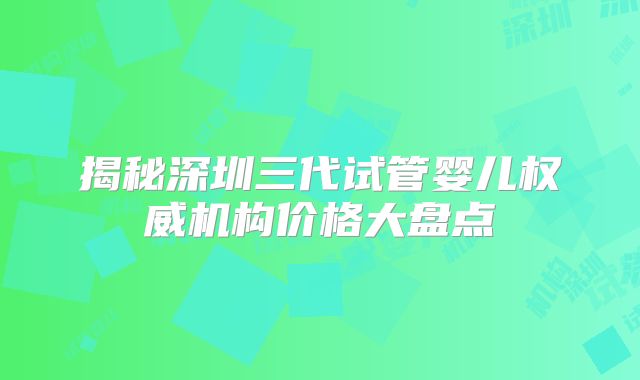 揭秘深圳三代试管婴儿权威机构价格大盘点