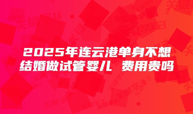 2025年连云港单身不想结婚做试管婴儿 费用贵吗