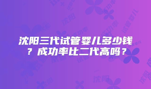 沈阳三代试管婴儿多少钱？成功率比二代高吗？