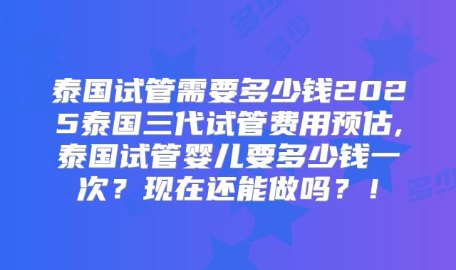 泰国试管需要多少钱2025泰国三代试管费用预估,泰国试管婴儿要多少钱一次？现在还能做吗？！