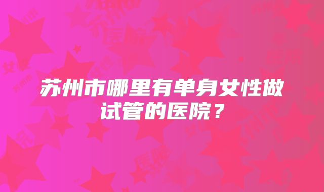 苏州市哪里有单身女性做试管的医院？