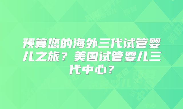 预算您的海外三代试管婴儿之旅?美国试管婴儿三代中心?