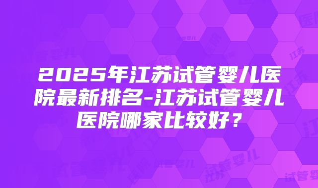 2025年江苏试管婴儿医院最新排名-江苏试管婴儿医院哪家比较好？