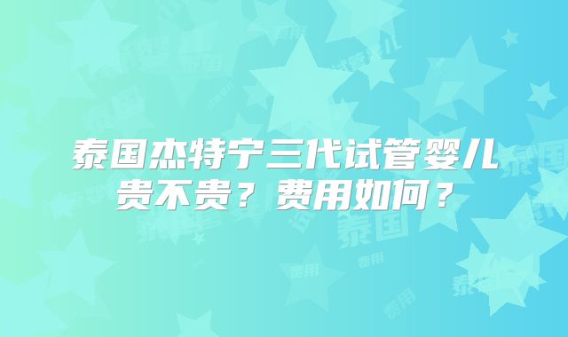 泰国杰特宁三代试管婴儿贵不贵？费用如何？
