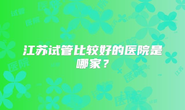 江苏试管比较好的医院是哪家？