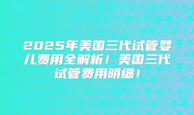 2025年美国三代试管婴儿费用全解析！美国三代试管费用明细！