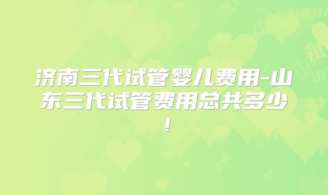 济南三代试管婴儿费用-山东三代试管费用总共多少！
