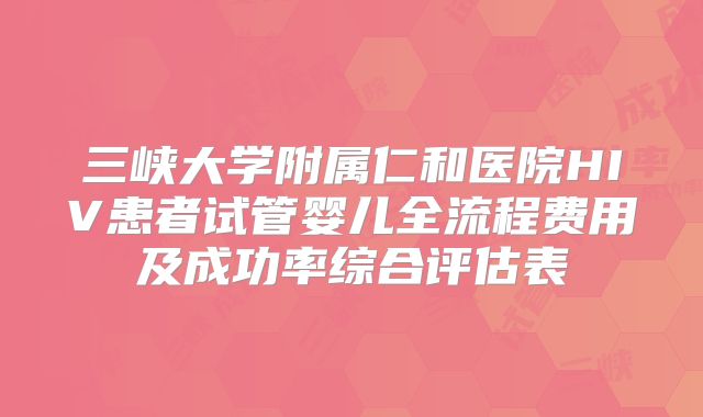 三峡大学附属仁和医院HIV患者试管婴儿全流程费用及成功率综合评估表