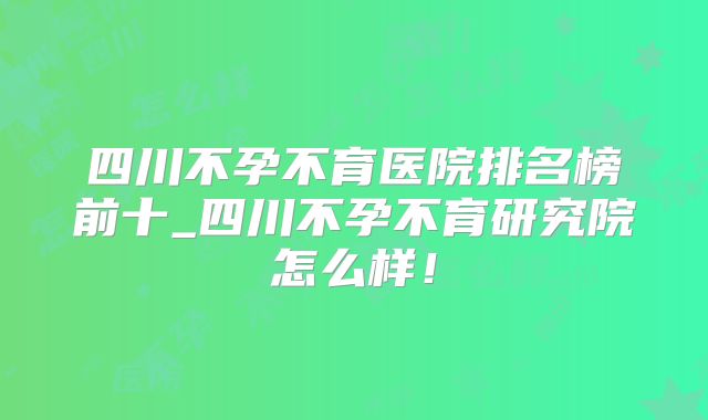 四川不孕不育医院排名榜前十_四川不孕不育研究院怎么样！