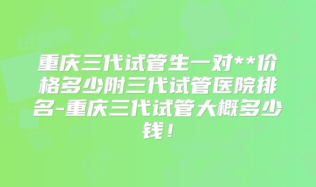 重庆三代试管生一对**价格多少附三代试管医院排名-重庆三代试管大概多少钱!