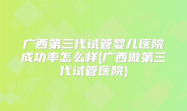 广西第三代试管婴儿医院成功率怎么样(广西做第三代试管医院)