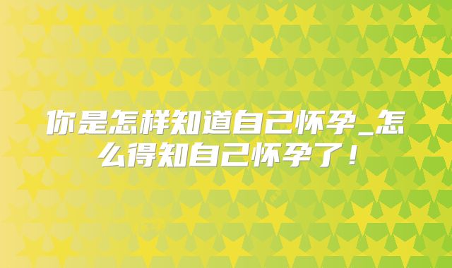 你是怎样知道自己怀孕_怎么得知自己怀孕了!