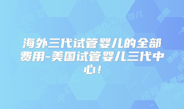 海外三代试管婴儿的全部费用-美国试管婴儿三代中心！