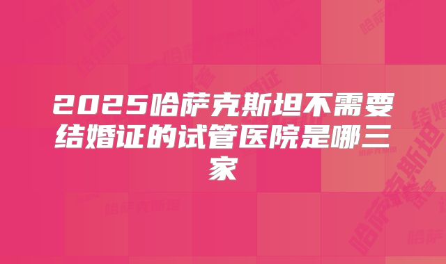 2025哈萨克斯坦不需要结婚证的试管医院是哪三家