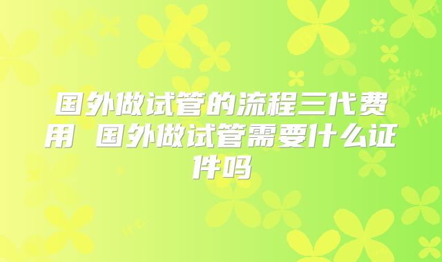 国外做试管的流程三代费用 国外做试管需要什么证件吗