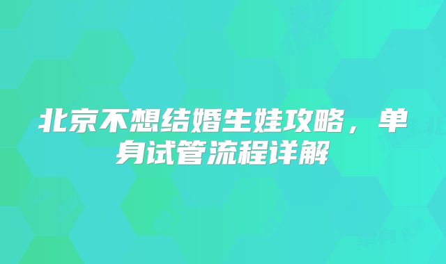 北京不想结婚生娃攻略，单身试管流程详解