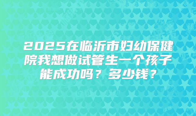 2025在临沂市妇幼保健院我想做试管生一个孩子能成功吗？多少钱？