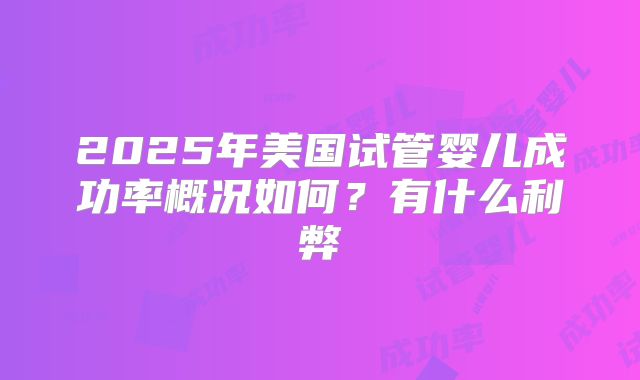 2025年美国试管婴儿成功率概况如何?有什么利弊