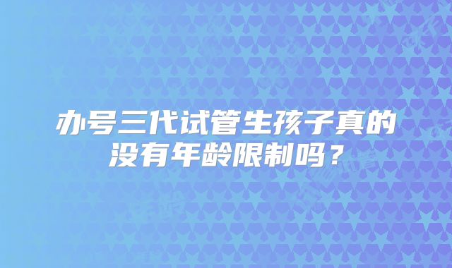 办号三代试管生孩子真的没有年龄限制吗？