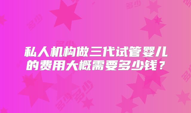 私人机构做三代试管婴儿的费用大概需要多少钱？