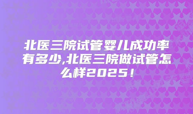 北医三院试管婴儿成功率有多少,北医三院做试管怎么样2025！