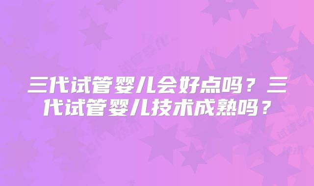 三代试管婴儿会好点吗？三代试管婴儿技术成熟吗？