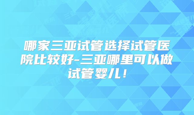 哪家三亚试管选择试管医院比较好-三亚哪里可以做试管婴儿！
