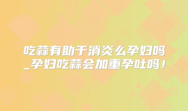 吃蒜有助于消炎么孕妇吗_孕妇吃蒜会加重孕吐吗！