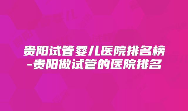 贵阳试管婴儿医院排名榜-贵阳做试管的医院排名