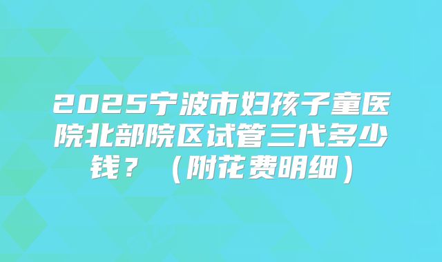 2025宁波市妇孩子童医院北部院区试管三代多少钱？（附花费明细）