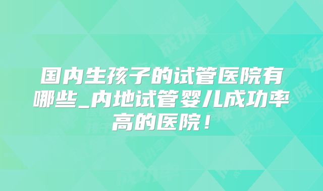 国内生孩子的试管医院有哪些_内地试管婴儿成功率高的医院！