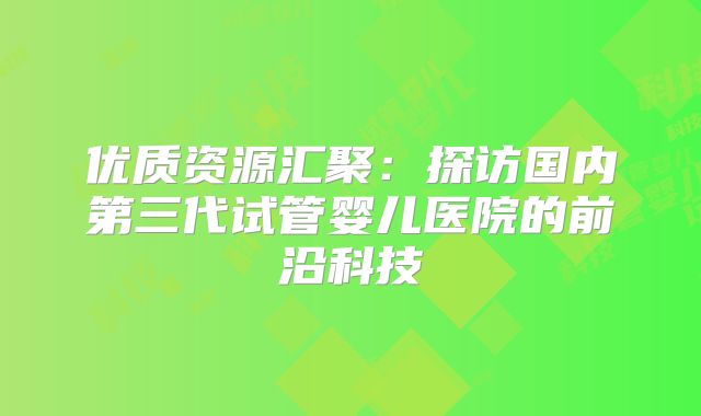 优质资源汇聚：探访国内第三代试管婴儿医院的前沿科技