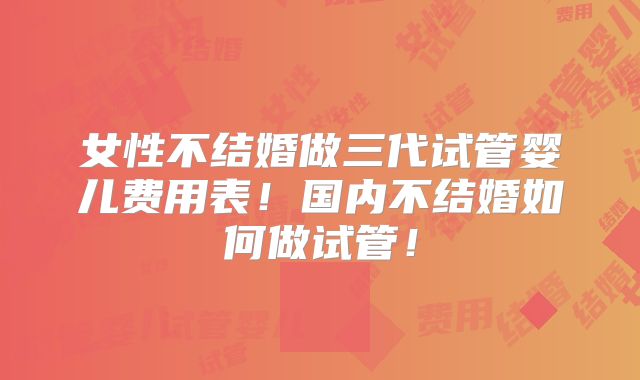 女性不结婚做三代试管婴儿费用表！国内不结婚如何做试管！