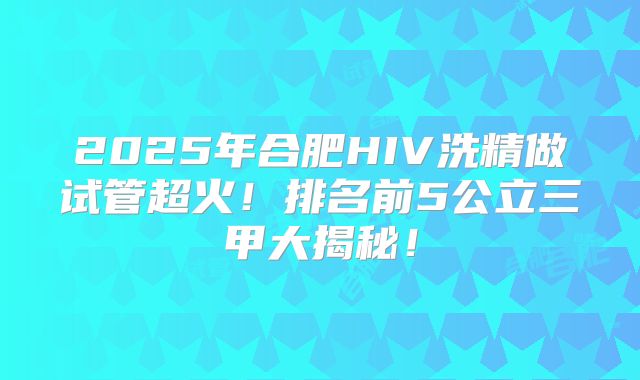 2025年合肥HIV洗精做试管超火！排名前5公立三甲大揭秘！