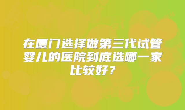 在厦门选择做第三代试管婴儿的医院到底选哪一家比较好？