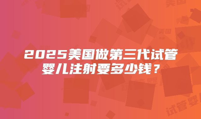 2025美国做第三代试管婴儿注射要多少钱？