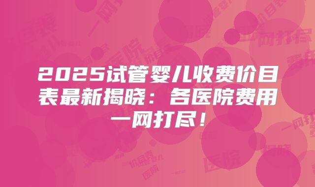2025试管婴儿收费价目表最新揭晓:各医院费用一网打尽!